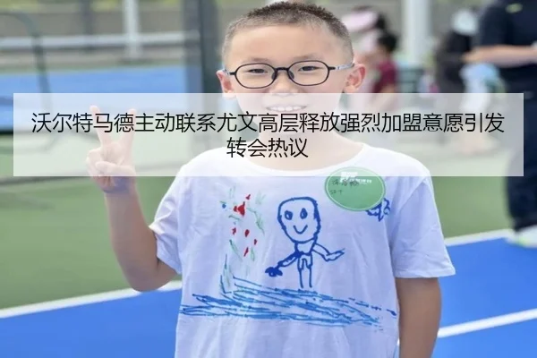 沃尔特马德主动联系尤文高层释放强烈加盟意愿引发转会热议